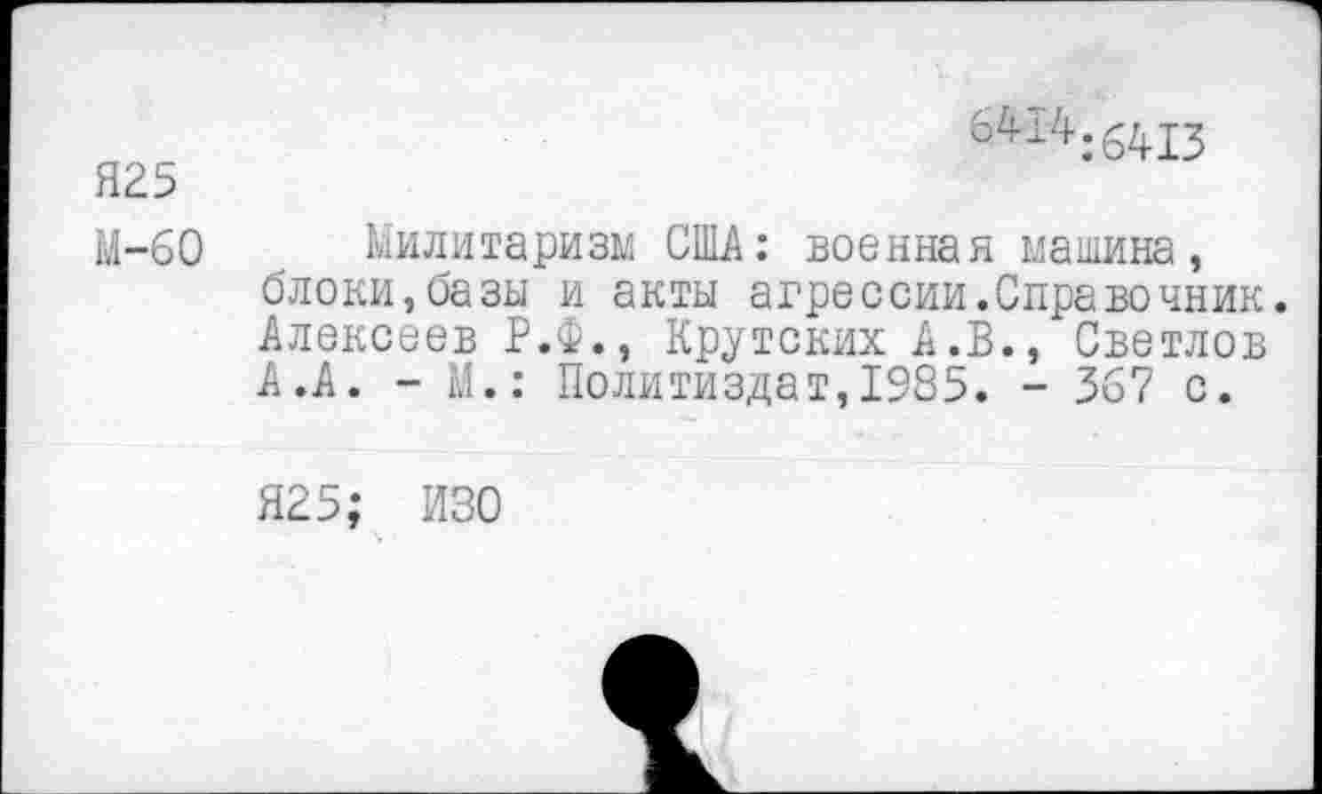 ﻿Я25
6414:6413
М-60 Милитаризм США: военная машина, блоки,базы и акты агрессии.Справочник. Алексеев Р.Ф., Крутских А.В., Светлов А.А. - М.: Политиздат,1985. - 367 с.
Я25; ИЗО